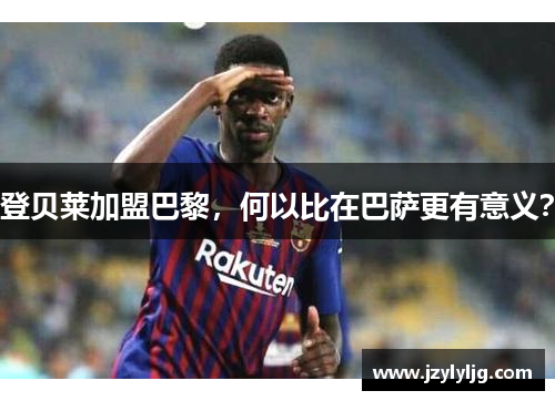 登贝莱加盟巴黎，何以比在巴萨更有意义？